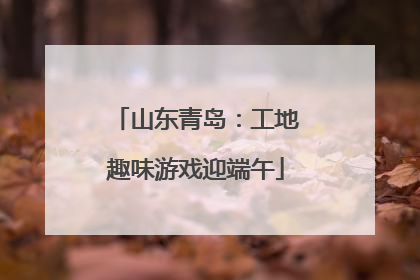 山东青岛：工地趣味游戏迎端午