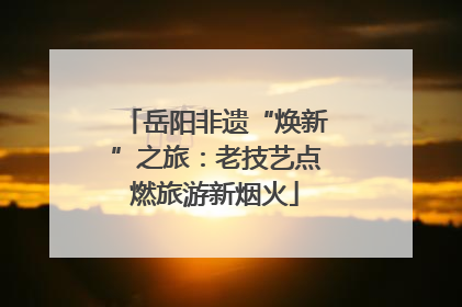 岳阳非遗“焕新”之旅：老技艺点燃旅游新烟火