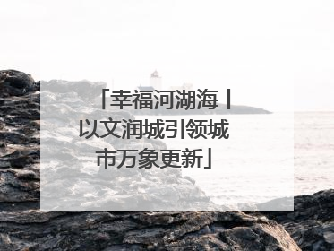 幸福河湖海丨以文润城引领城市万象更新