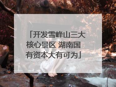 开发雪峰山三大核心景区 湖南国有资本大有可为