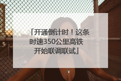 开通倒计时！这条时速350公里高铁开始联调联试
