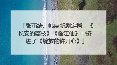 张雨绮、韩庚新剧定档，《长安的荔枝》《临江仙》中挤进了《绽放的许开心》
