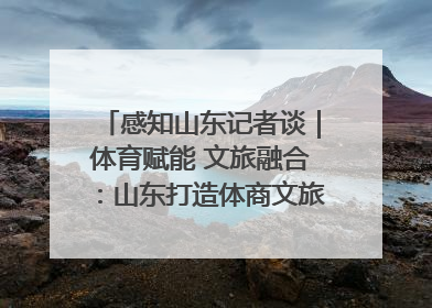 感知山东记者谈｜体育赋能 文旅融合：山东打造体商文旅融合发展新格局