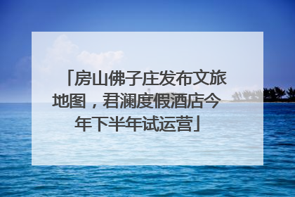 房山佛子庄发布文旅地图，君澜度假酒店今年下半年试运营