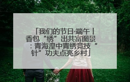 我们的节日·端午丨香包“绣”出共富图景：青海湟中青绣竞技“针”功夫点亮乡村