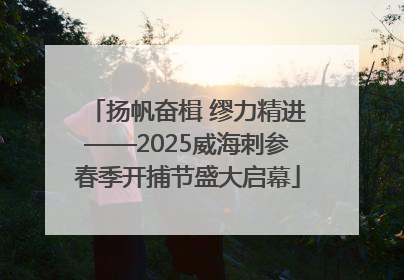 扬帆奋楫 缪力精进——2025威海刺参春季开捕节盛大启幕
