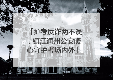 护考反诈两不误，镇江润州公安暖心守护考场内外