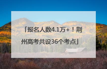报名人数4.1万+！荆州高考共设36个考点