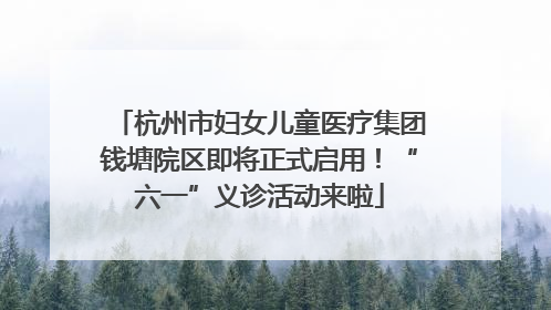 杭州市妇女儿童医疗集团钱塘院区即将正式启用！“六一”义诊活动来啦
