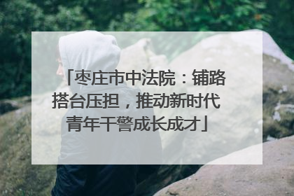 枣庄市中法院：铺路搭台压担，推动新时代青年干警成长成才