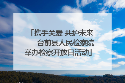 携手关爱 共护未来——台前县人民检察院举办检察开放日活动