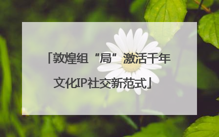 敦煌组“局”激活千年文化IP社交新范式