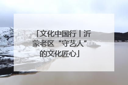 文化中国行丨沂蒙老区“守艺人”的文化匠心