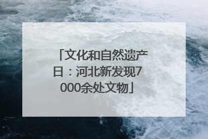 文化和自然遗产日：河北新发现7000余处文物