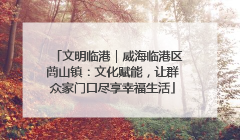 文明临港｜威海临港区蔄山镇：文化赋能，让群众家门口尽享幸福生活