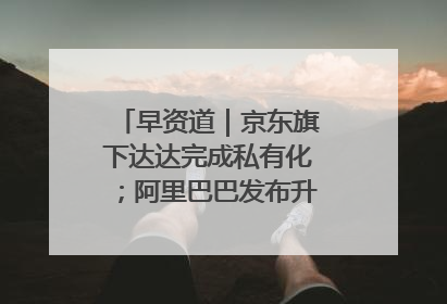 早资道｜京东旗下达达完成私有化；阿里巴巴发布升级版Qwen3