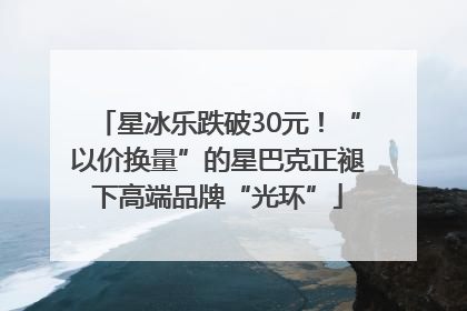 星冰乐跌破30元！“以价换量”的星巴克正褪下高端品牌“光环”