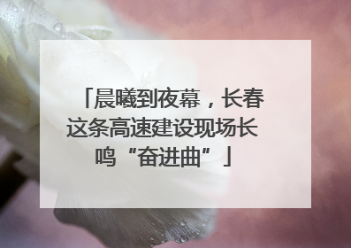 晨曦到夜幕，长春这条高速建设现场长鸣“奋进曲”