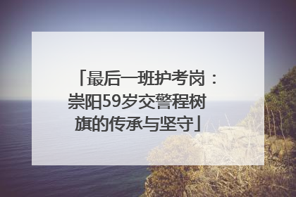 最后一班护考岗：崇阳59岁交警程树旗的传承与坚守