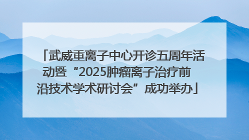武威重离子中心开诊五周年活动暨“2025肿瘤离子治疗前沿技术学术研讨会”成功举办