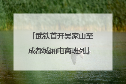武铁首开吴家山至成都城厢电商班列