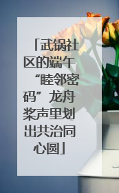 武锅社区的端午“睦邻密码”龙舟桨声里划出共治同心圆