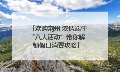 欢购荆州 浓情端午 “八大活动”带你解锁假日消费攻略