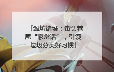 潍坊诸城：街头巷尾“家常话”，引领垃圾分类好习惯