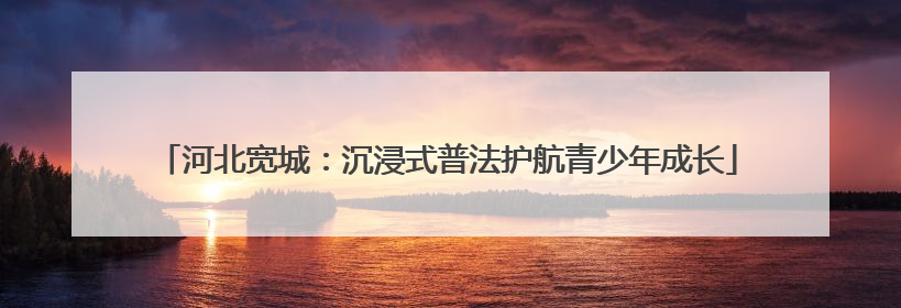 河北宽城：沉浸式普法护航青少年成长