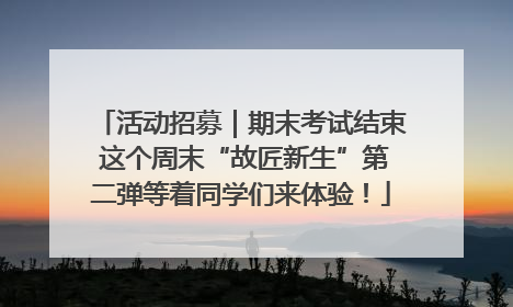 活动招募｜期末考试结束 这个周末“故匠新生”第二弹等着同学们来体验！