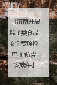 济南开展粽子类食品安全专项检查 护航食安端午
