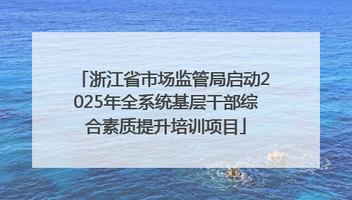 浙江省市场监管局启动2025年全系统基层干部综合素质提升培训项目