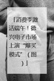 消费季激活端午！德兴电子市场上演“爆买模式”（图）