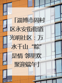 淄博市周村区永安街街道光明社区：万水千山“粽”是情 邻里欢聚迎端午