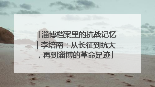 淄博档案里的抗战记忆｜李培南：从长征到抗大，再到淄博的革命足迹