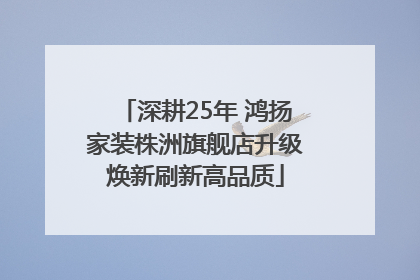 深耕25年 鸿扬家装株洲旗舰店升级焕新刷新高品质