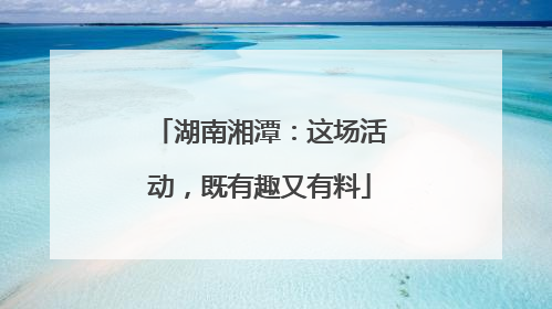 湖南湘潭：这场活动，既有趣又有料
