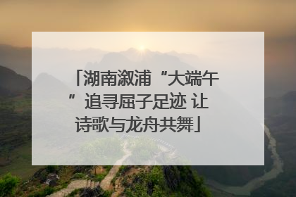 湖南溆浦“大端午”追寻屈子足迹 让诗歌与龙舟共舞