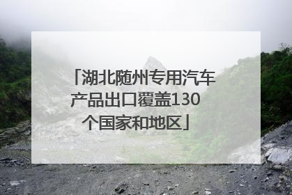 湖北随州专用汽车产品出口覆盖130个国家和地区