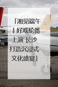 湘见端午丨好戏轮番上演 长沙打造沉浸式文化盛宴
