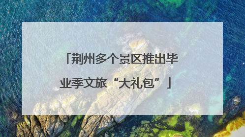 荆州多个景区推出毕业季文旅“大礼包”