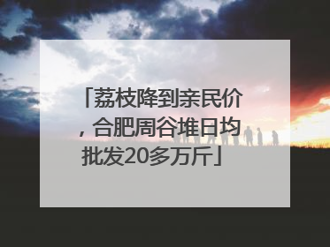 荔枝降到亲民价，合肥周谷堆日均批发20多万斤