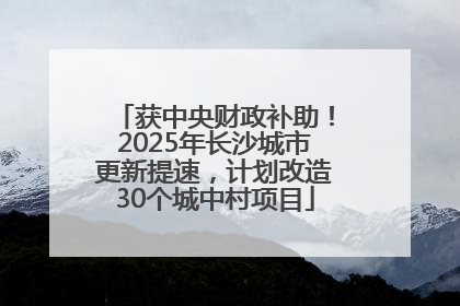 获中央财政补助！2025年长沙城市更新提速，计划改造30个城中村项目