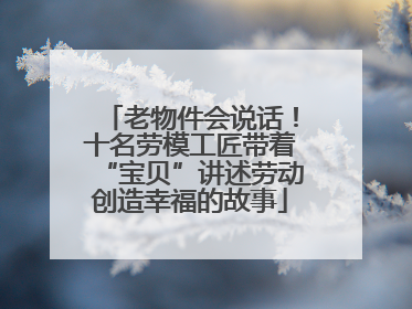 老物件会说话！十名劳模工匠带着“宝贝”讲述劳动创造幸福的故事