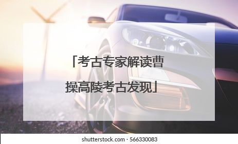 考古专家解读曹操高陵考古发现