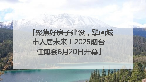 聚焦好房子建设，擘画城市人居未来！2025烟台住博会6月20日开幕
