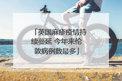 英国麻疹疫情持续蔓延 今年来伦敦病例数最多