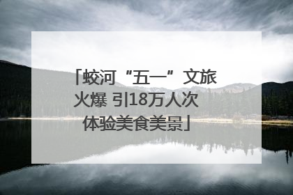 蛟河“五一”文旅火爆 引18万人次体验美食美景