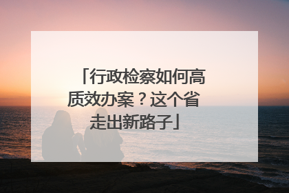 行政检察如何高质效办案？这个省走出新路子