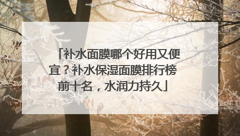 补水面膜哪个好用又便宜？补水保湿面膜排行榜前十名，水润力持久
